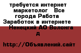 требуется интернет- маркетолог - Все города Работа » Заработок в интернете   . Ненецкий АО,Волонга д.